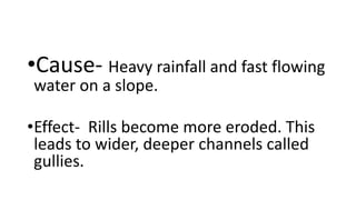 •Cause- Heavy rainfall and fast flowing
water on a slope.
•Effect- Rills become more eroded. This
leads to wider, deeper channels called
gullies.
 