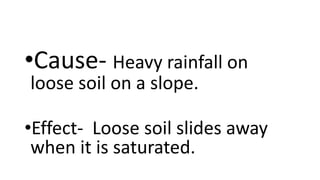 •Cause- Heavy rainfall on
loose soil on a slope.
•Effect- Loose soil slides away
when it is saturated.
 