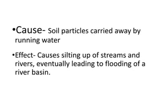 •Cause- Soil particles carried away by
running water
•Effect- Causes silting up of streams and
rivers, eventually leading to flooding of a
river basin.
 