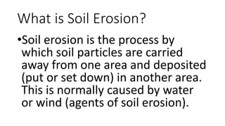 What is Soil Erosion?
•Soil erosion is the process by
which soil particles are carried
away from one area and deposited
(put or set down) in another area.
This is normally caused by water
or wind (agents of soil erosion).
 