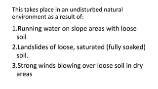 This takes place in an undisturbed natural
environment as a result of:
1.Running water on slope areas with loose
soil
2.Landslides of loose, saturated (fully soaked)
soil.
3.Strong winds blowing over loose soil in dry
areas
 
