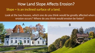 How Land Slope Affects Erosion?
Slope = is an inclined surface of a land.
A B
Look at the two houses, which one do you think would be greatly affected when
erosion occurs? Where do you think would erosion be faster?
 
