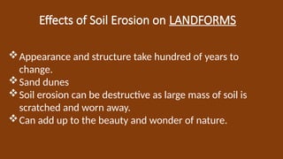 Effects of Soil Erosion on LANDFORMS
Appearance and structure take hundred of years to
change.
Sand dunes
Soil erosion can be destructive as large mass of soil is
scratched and worn away.
Can add up to the beauty and wonder of nature.
 