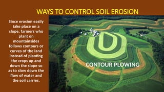 WAYS TO CONTROL SOIL EROSION
CONTOUR PLOWING
Since erosion easily
take place on a
slope, farmers who
plant on
mountainsides
follows contours or
curves of the land
instead of planting
the crops up and
down the slope so
as to slow down the
flow of water and
the soil carries.
 