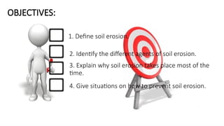OBJECTIVES:
1. Define soil erosion.
2. Identify the different agents of soil erosion.
3. Explain why soil erosion takes place most of the
time.
4. Give situations on how to prevent soil erosion.
 