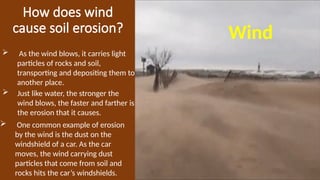 How does wind
cause soil erosion? Wind
 As the wind blows, it carries light
particles of rocks and soil,
transporting and depositing them to
another place.
 Just like water, the stronger the
wind blows, the faster and farther is
the erosion that it causes.
 One common example of erosion
by the wind is the dust on the
windshield of a car. As the car
moves, the wind carrying dust
particles that come from soil and
rocks hits the car’s windshields.
 