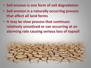 • Soil erosion is one form of soil degradation
• Soil erosion is a naturally occurring process
that affect all land forms
• It may be slow process that continues
relatively unnoticed or can occurring at an
alarming rate causing serious loss of topsoil
 