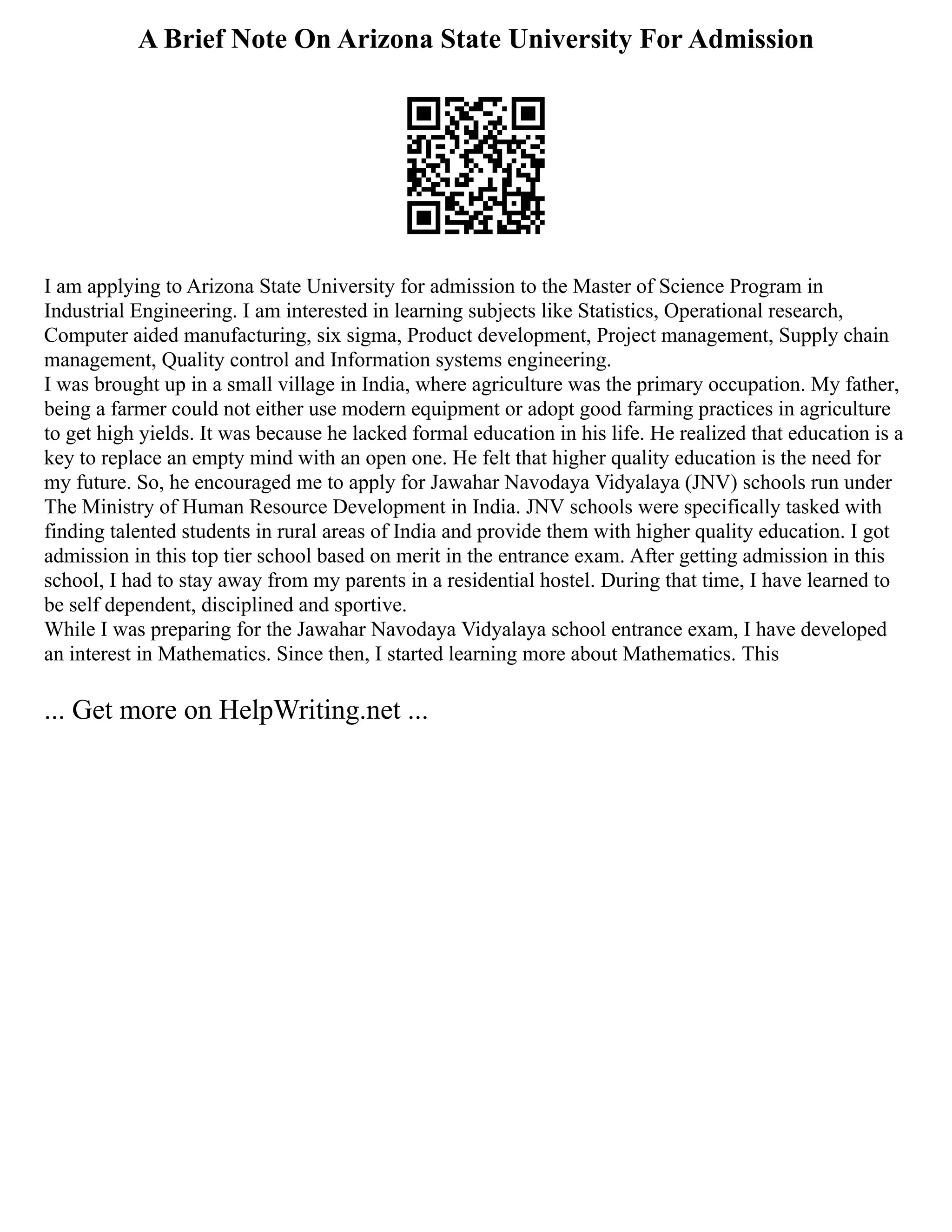 A Brief Note On Arizona State University For Admission
I am applying to Arizona State University for admission to the Master of Science Program in
Industrial Engineering. I am interested in learning subjects like Statistics, Operational research,
Computer aided manufacturing, six sigma, Product development, Project management, Supply chain
management, Quality control and Information systems engineering.
I was brought up in a small village in India, where agriculture was the primary occupation. My father,
being a farmer could not either use modern equipment or adopt good farming practices in agriculture
to get high yields. It was because he lacked formal education in his life. He realized that education is a
key to replace an empty mind with an open one. He felt that higher quality education is the need for
my future. So, he encouraged me to apply for Jawahar Navodaya Vidyalaya (JNV) schools run under
The Ministry of Human Resource Development in India. JNV schools were specifically tasked with
finding talented students in rural areas of India and provide them with higher quality education. I got
admission in this top tier school based on merit in the entrance exam. After getting admission in this
school, I had to stay away from my parents in a residential hostel. During that time, I have learned to
be self dependent, disciplined and sportive.
While I was preparing for the Jawahar Navodaya Vidyalaya school entrance exam, I have developed
an interest in Mathematics. Since then, I started learning more about Mathematics. This
... Get more on HelpWriting.net ...
 