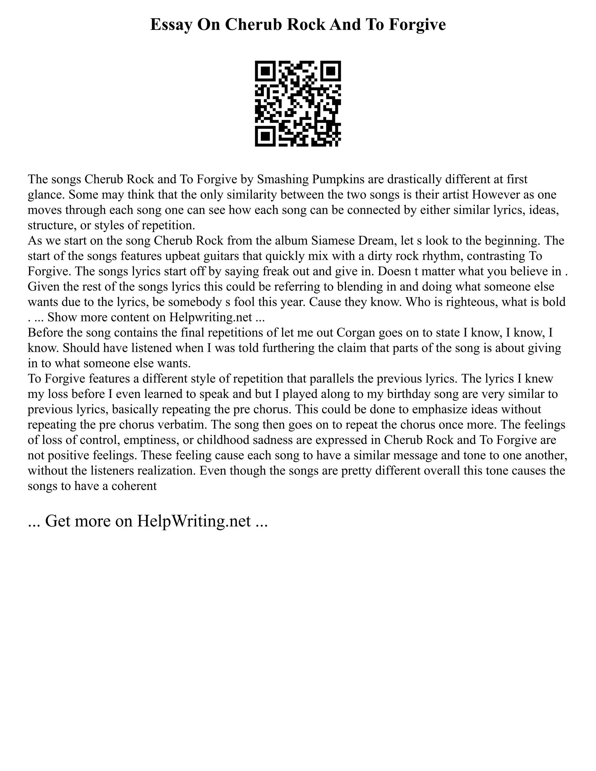Essay On Cherub Rock And To Forgive
The songs Cherub Rock and To Forgive by Smashing Pumpkins are drastically different at first
glance. Some may think that the only similarity between the two songs is their artist However as one
moves through each song one can see how each song can be connected by either similar lyrics, ideas,
structure, or styles of repetition.
As we start on the song Cherub Rock from the album Siamese Dream, let s look to the beginning. The
start of the songs features upbeat guitars that quickly mix with a dirty rock rhythm, contrasting To
Forgive. The songs lyrics start off by saying freak out and give in. Doesn t matter what you believe in .
Given the rest of the songs lyrics this could be referring to blending in and doing what someone else
wants due to the lyrics, be somebody s fool this year. Cause they know. Who is righteous, what is bold
. ... Show more content on Helpwriting.net ...
Before the song contains the final repetitions of let me out Corgan goes on to state I know, I know, I
know. Should have listened when I was told furthering the claim that parts of the song is about giving
in to what someone else wants.
To Forgive features a different style of repetition that parallels the previous lyrics. The lyrics I knew
my loss before I even learned to speak and but I played along to my birthday song are very similar to
previous lyrics, basically repeating the pre chorus. This could be done to emphasize ideas without
repeating the pre chorus verbatim. The song then goes on to repeat the chorus once more. The feelings
of loss of control, emptiness, or childhood sadness are expressed in Cherub Rock and To Forgive are
not positive feelings. These feeling cause each song to have a similar message and tone to one another,
without the listeners realization. Even though the songs are pretty different overall this tone causes the
songs to have a coherent
... Get more on HelpWriting.net ...
 
