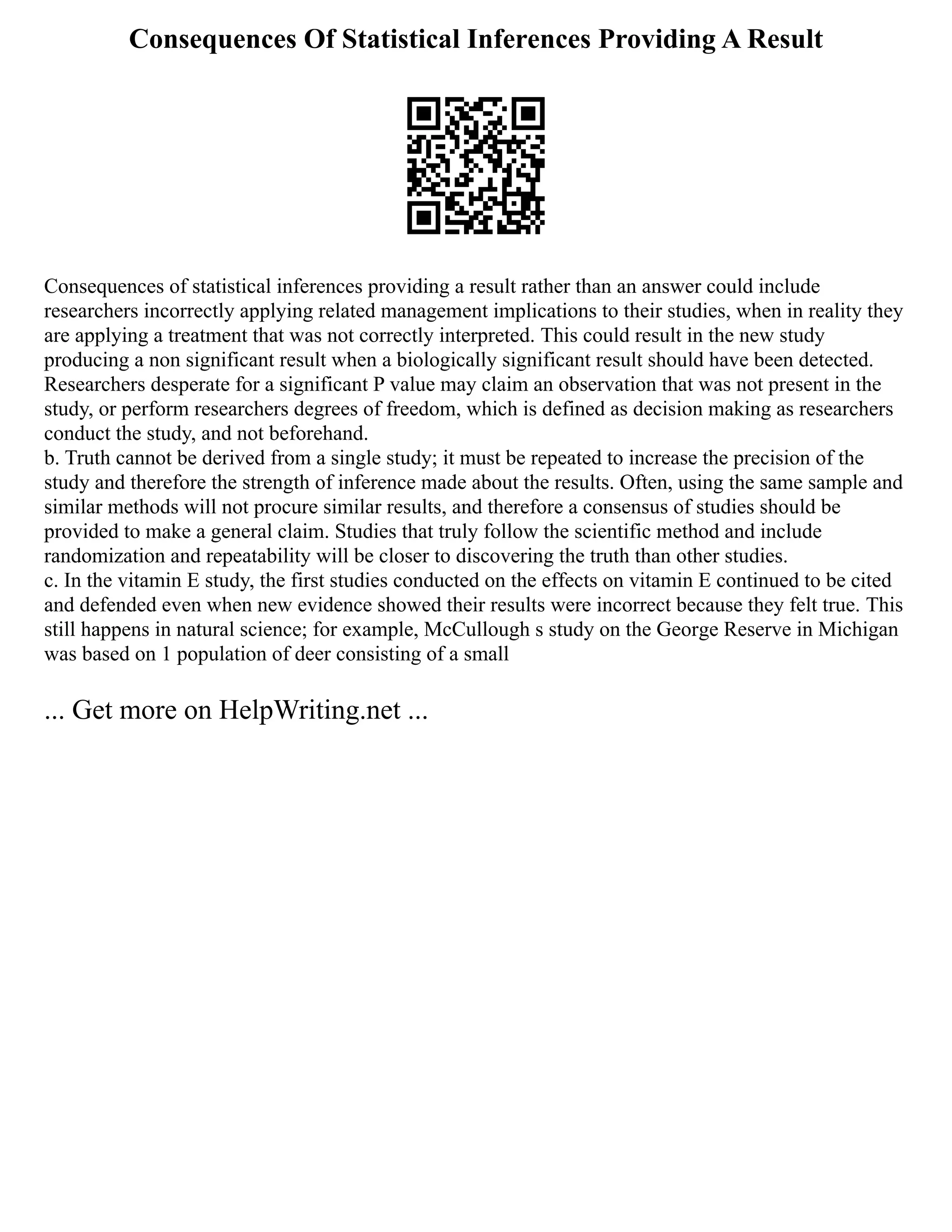Consequences Of Statistical Inferences Providing A Result
Consequences of statistical inferences providing a result rather than an answer could include
researchers incorrectly applying related management implications to their studies, when in reality they
are applying a treatment that was not correctly interpreted. This could result in the new study
producing a non significant result when a biologically significant result should have been detected.
Researchers desperate for a significant P value may claim an observation that was not present in the
study, or perform researchers degrees of freedom, which is defined as decision making as researchers
conduct the study, and not beforehand.
b. Truth cannot be derived from a single study; it must be repeated to increase the precision of the
study and therefore the strength of inference made about the results. Often, using the same sample and
similar methods will not procure similar results, and therefore a consensus of studies should be
provided to make a general claim. Studies that truly follow the scientific method and include
randomization and repeatability will be closer to discovering the truth than other studies.
c. In the vitamin E study, the first studies conducted on the effects on vitamin E continued to be cited
and defended even when new evidence showed their results were incorrect because they felt true. This
still happens in natural science; for example, McCullough s study on the George Reserve in Michigan
was based on 1 population of deer consisting of a small
... Get more on HelpWriting.net ...
 
