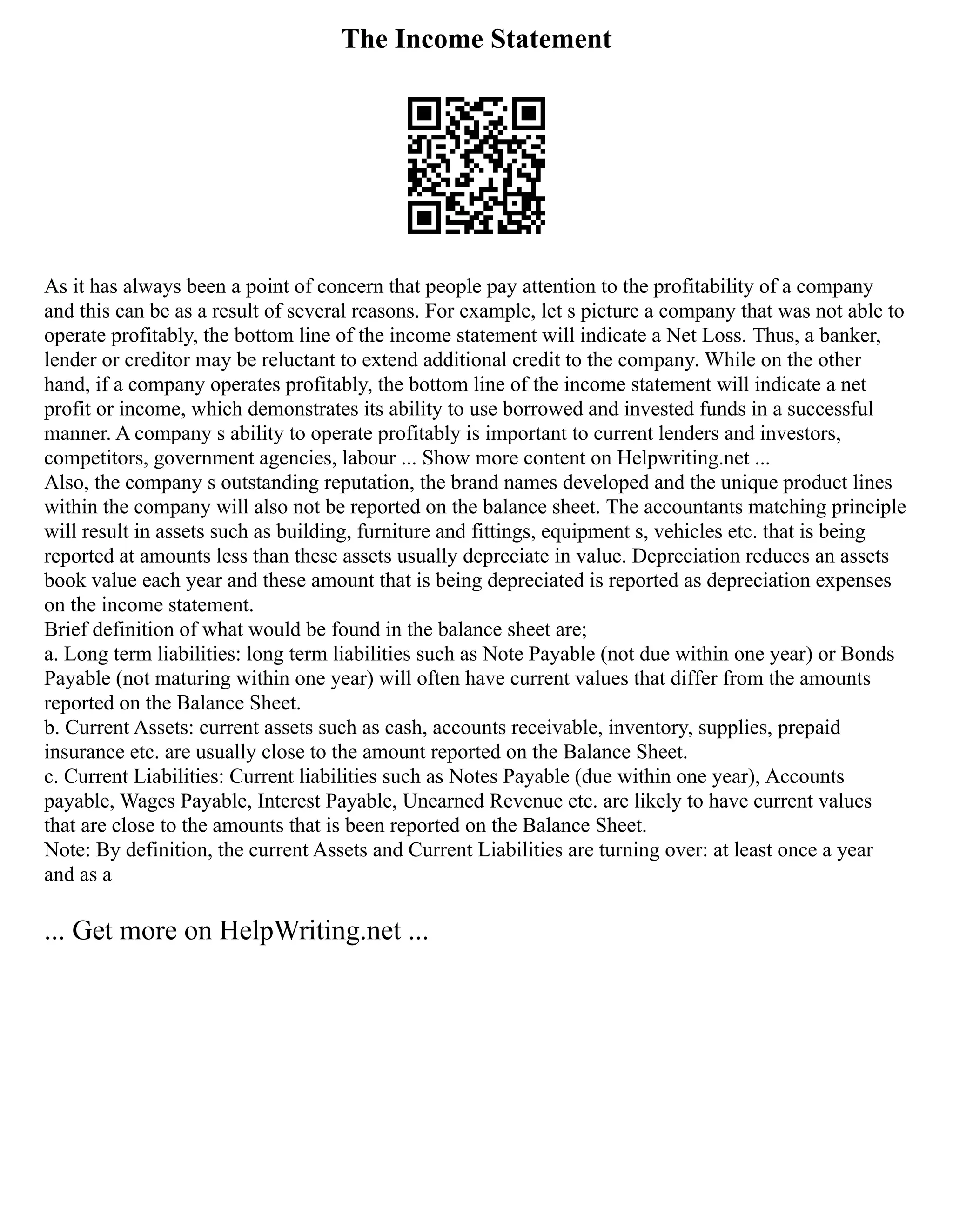 The Income Statement
As it has always been a point of concern that people pay attention to the profitability of a company
and this can be as a result of several reasons. For example, let s picture a company that was not able to
operate profitably, the bottom line of the income statement will indicate a Net Loss. Thus, a banker,
lender or creditor may be reluctant to extend additional credit to the company. While on the other
hand, if a company operates profitably, the bottom line of the income statement will indicate a net
profit or income, which demonstrates its ability to use borrowed and invested funds in a successful
manner. A company s ability to operate profitably is important to current lenders and investors,
competitors, government agencies, labour ... Show more content on Helpwriting.net ...
Also, the company s outstanding reputation, the brand names developed and the unique product lines
within the company will also not be reported on the balance sheet. The accountants matching principle
will result in assets such as building, furniture and fittings, equipment s, vehicles etc. that is being
reported at amounts less than these assets usually depreciate in value. Depreciation reduces an assets
book value each year and these amount that is being depreciated is reported as depreciation expenses
on the income statement.
Brief definition of what would be found in the balance sheet are;
a. Long term liabilities: long term liabilities such as Note Payable (not due within one year) or Bonds
Payable (not maturing within one year) will often have current values that differ from the amounts
reported on the Balance Sheet.
b. Current Assets: current assets such as cash, accounts receivable, inventory, supplies, prepaid
insurance etc. are usually close to the amount reported on the Balance Sheet.
c. Current Liabilities: Current liabilities such as Notes Payable (due within one year), Accounts
payable, Wages Payable, Interest Payable, Unearned Revenue etc. are likely to have current values
that are close to the amounts that is been reported on the Balance Sheet.
Note: By definition, the current Assets and Current Liabilities are turning over: at least once a year
and as a
... Get more on HelpWriting.net ...
 