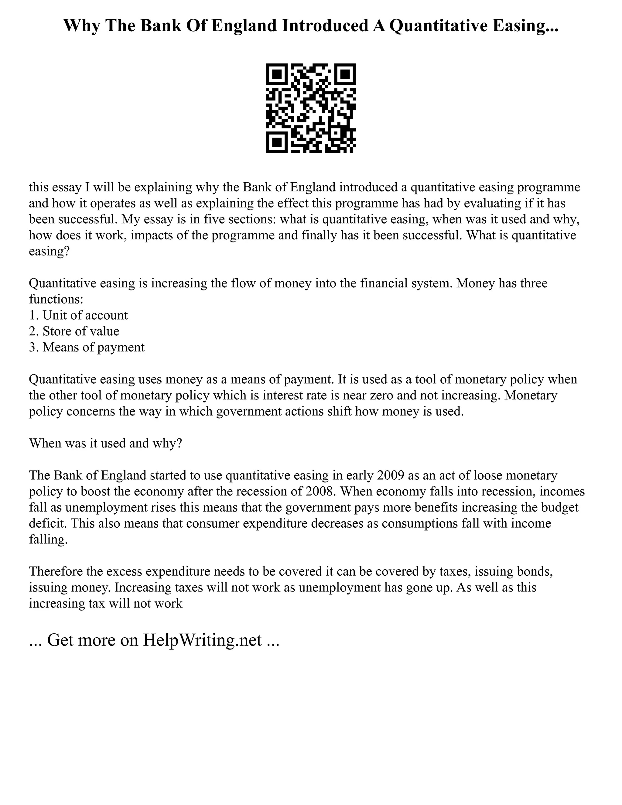 Why The Bank Of England Introduced A Quantitative Easing...
this essay I will be explaining why the Bank of England introduced a quantitative easing programme
and how it operates as well as explaining the effect this programme has had by evaluating if it has
been successful. My essay is in five sections: what is quantitative easing, when was it used and why,
how does it work, impacts of the programme and finally has it been successful. What is quantitative
easing?
Quantitative easing is increasing the flow of money into the financial system. Money has three
functions:
1. Unit of account
2. Store of value
3. Means of payment
Quantitative easing uses money as a means of payment. It is used as a tool of monetary policy when
the other tool of monetary policy which is interest rate is near zero and not increasing. Monetary
policy concerns the way in which government actions shift how money is used.
When was it used and why?
The Bank of England started to use quantitative easing in early 2009 as an act of loose monetary
policy to boost the economy after the recession of 2008. When economy falls into recession, incomes
fall as unemployment rises this means that the government pays more benefits increasing the budget
deficit. This also means that consumer expenditure decreases as consumptions fall with income
falling.
Therefore the excess expenditure needs to be covered it can be covered by taxes, issuing bonds,
issuing money. Increasing taxes will not work as unemployment has gone up. As well as this
increasing tax will not work
... Get more on HelpWriting.net ...
 