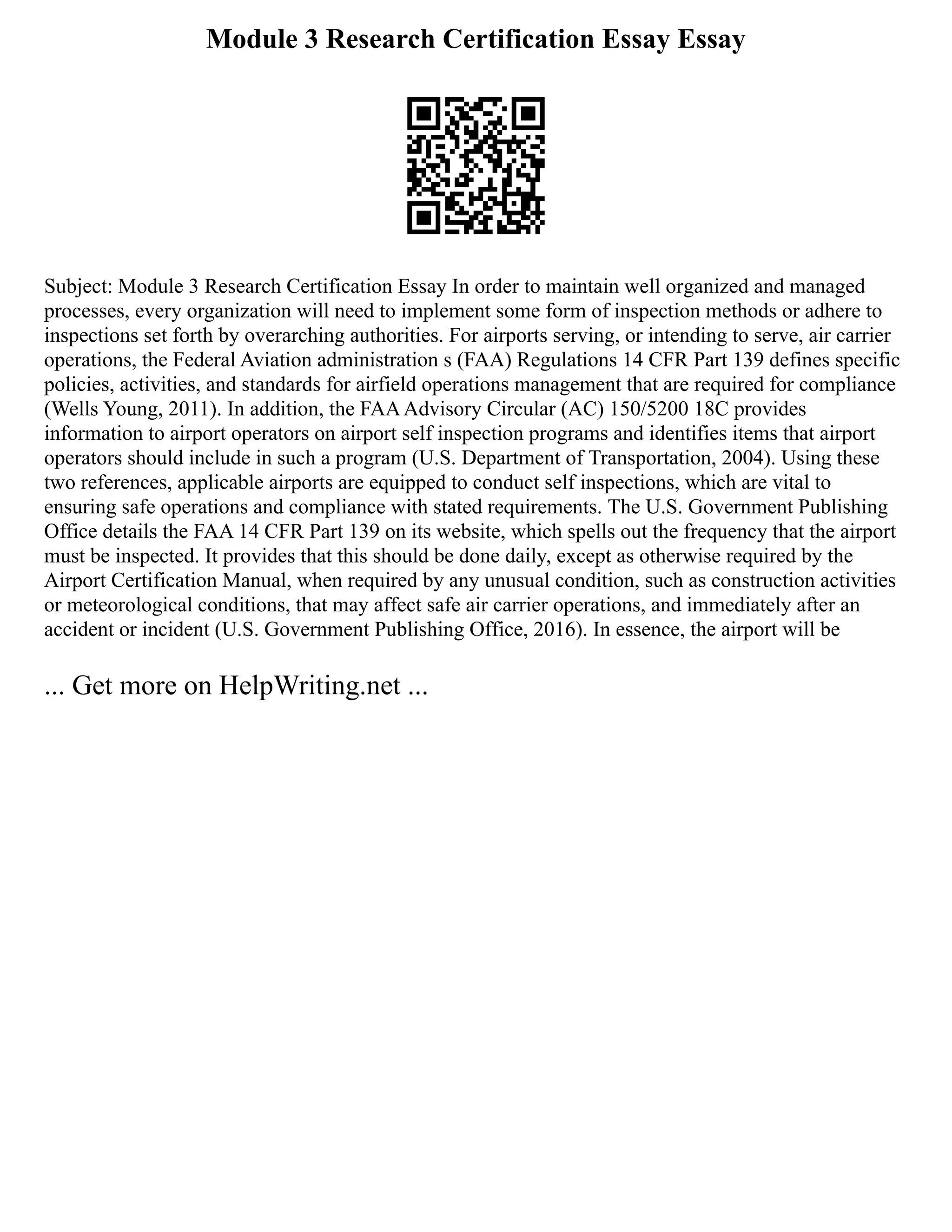 Module 3 Research Certification Essay Essay
Subject: Module 3 Research Certification Essay In order to maintain well organized and managed
processes, every organization will need to implement some form of inspection methods or adhere to
inspections set forth by overarching authorities. For airports serving, or intending to serve, air carrier
operations, the Federal Aviation administration s (FAA) Regulations 14 CFR Part 139 defines specific
policies, activities, and standards for airfield operations management that are required for compliance
(Wells Young, 2011). In addition, the FAAAdvisory Circular (AC) 150/5200 18C provides
information to airport operators on airport self inspection programs and identifies items that airport
operators should include in such a program (U.S. Department of Transportation, 2004). Using these
two references, applicable airports are equipped to conduct self inspections, which are vital to
ensuring safe operations and compliance with stated requirements. The U.S. Government Publishing
Office details the FAA 14 CFR Part 139 on its website, which spells out the frequency that the airport
must be inspected. It provides that this should be done daily, except as otherwise required by the
Airport Certification Manual, when required by any unusual condition, such as construction activities
or meteorological conditions, that may affect safe air carrier operations, and immediately after an
accident or incident (U.S. Government Publishing Office, 2016). In essence, the airport will be
... Get more on HelpWriting.net ...
 
