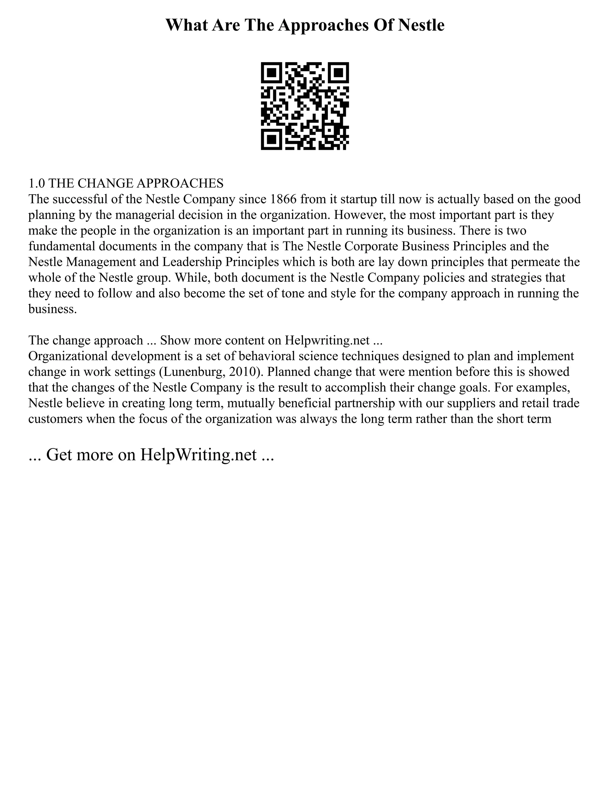 What Are The Approaches Of Nestle
1.0 THE CHANGE APPROACHES
The successful of the Nestle Company since 1866 from it startup till now is actually based on the good
planning by the managerial decision in the organization. However, the most important part is they
make the people in the organization is an important part in running its business. There is two
fundamental documents in the company that is The Nestle Corporate Business Principles and the
Nestle Management and Leadership Principles which is both are lay down principles that permeate the
whole of the Nestle group. While, both document is the Nestle Company policies and strategies that
they need to follow and also become the set of tone and style for the company approach in running the
business.
The change approach ... Show more content on Helpwriting.net ...
Organizational development is a set of behavioral science techniques designed to plan and implement
change in work settings (Lunenburg, 2010). Planned change that were mention before this is showed
that the changes of the Nestle Company is the result to accomplish their change goals. For examples,
Nestle believe in creating long term, mutually beneficial partnership with our suppliers and retail trade
customers when the focus of the organization was always the long term rather than the short term
... Get more on HelpWriting.net ...
 