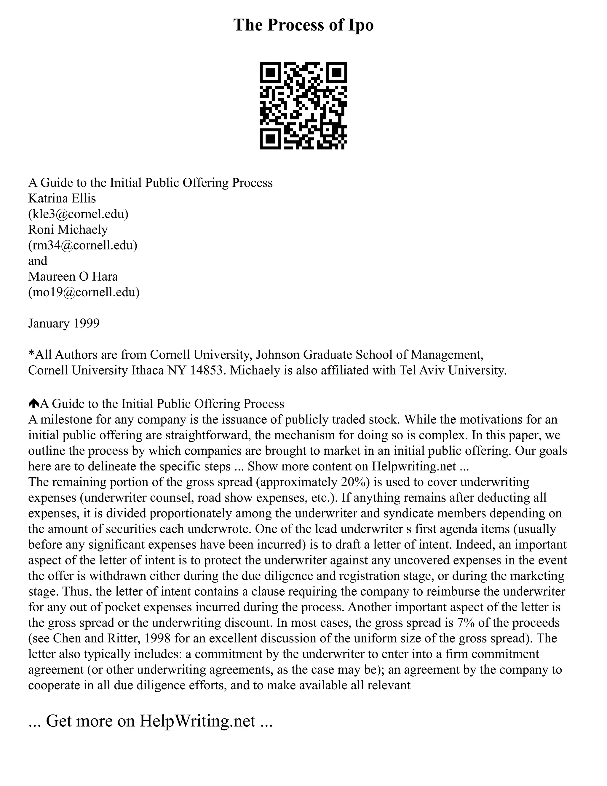 The Process of Ipo
A Guide to the Initial Public Offering Process
Katrina Ellis
(kle3@cornel.edu)
Roni Michaely
(rm34@cornell.edu)
and
Maureen O Hara
(mo19@cornell.edu)
January 1999
*All Authors are from Cornell University, Johnson Graduate School of Management,
Cornell University Ithaca NY 14853. Michaely is also affiliated with Tel Aviv University.
A Guide to the Initial Public Offering Process
A milestone for any company is the issuance of publicly traded stock. While the motivations for an
initial public offering are straightforward, the mechanism for doing so is complex. In this paper, we
outline the process by which companies are brought to market in an initial public offering. Our goals
here are to delineate the specific steps ... Show more content on Helpwriting.net ...
The remaining portion of the gross spread (approximately 20%) is used to cover underwriting
expenses (underwriter counsel, road show expenses, etc.). If anything remains after deducting all
expenses, it is divided proportionately among the underwriter and syndicate members depending on
the amount of securities each underwrote. One of the lead underwriter s first agenda items (usually
before any significant expenses have been incurred) is to draft a letter of intent. Indeed, an important
aspect of the letter of intent is to protect the underwriter against any uncovered expenses in the event
the offer is withdrawn either during the due diligence and registration stage, or during the marketing
stage. Thus, the letter of intent contains a clause requiring the company to reimburse the underwriter
for any out of pocket expenses incurred during the process. Another important aspect of the letter is
the gross spread or the underwriting discount. In most cases, the gross spread is 7% of the proceeds
(see Chen and Ritter, 1998 for an excellent discussion of the uniform size of the gross spread). The
letter also typically includes: a commitment by the underwriter to enter into a firm commitment
agreement (or other underwriting agreements, as the case may be); an agreement by the company to
cooperate in all due diligence efforts, and to make available all relevant
... Get more on HelpWriting.net ...
 
