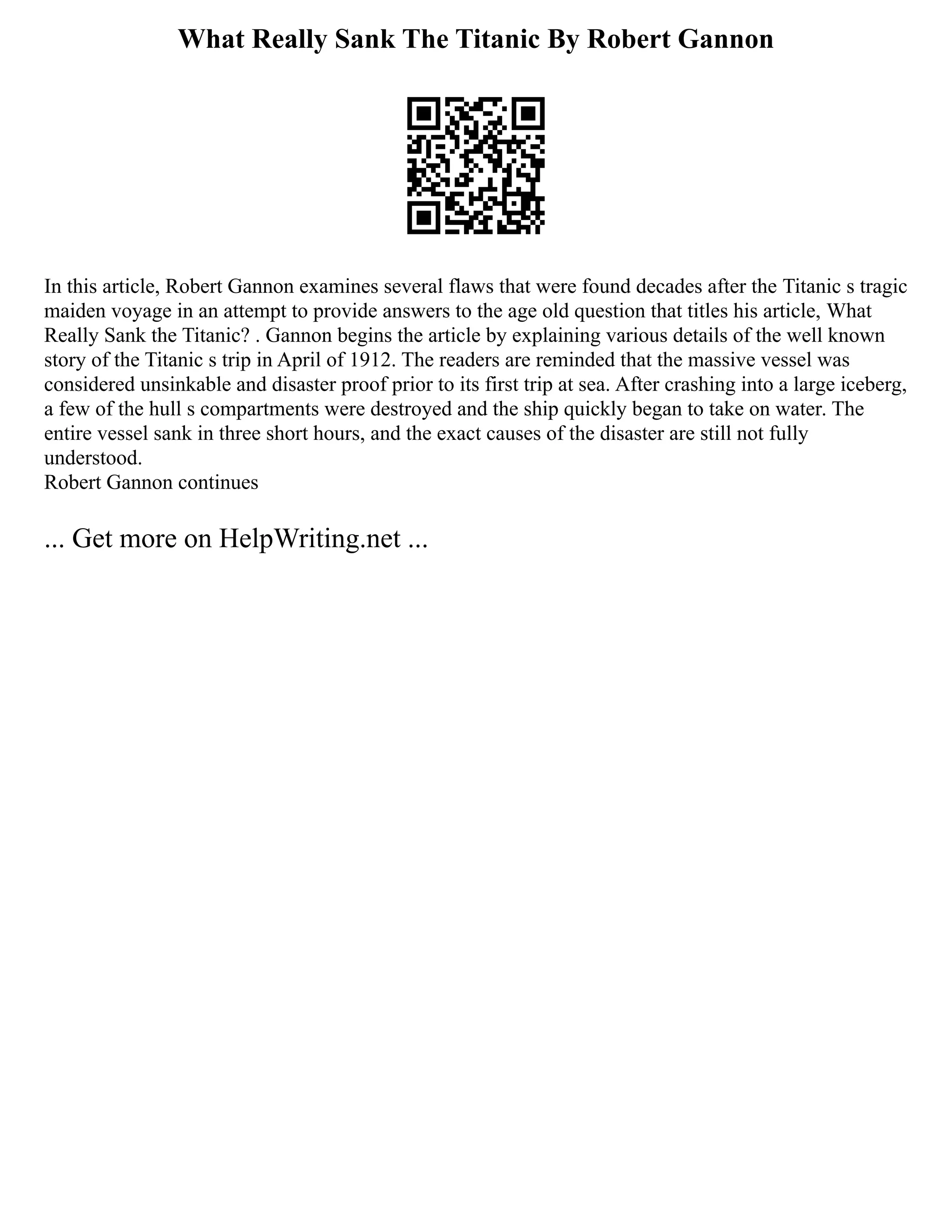 What Really Sank The Titanic By Robert Gannon
In this article, Robert Gannon examines several flaws that were found decades after the Titanic s tragic
maiden voyage in an attempt to provide answers to the age old question that titles his article, What
Really Sank the Titanic? . Gannon begins the article by explaining various details of the well known
story of the Titanic s trip in April of 1912. The readers are reminded that the massive vessel was
considered unsinkable and disaster proof prior to its first trip at sea. After crashing into a large iceberg,
a few of the hull s compartments were destroyed and the ship quickly began to take on water. The
entire vessel sank in three short hours, and the exact causes of the disaster are still not fully
understood.
Robert Gannon continues
... Get more on HelpWriting.net ...
 