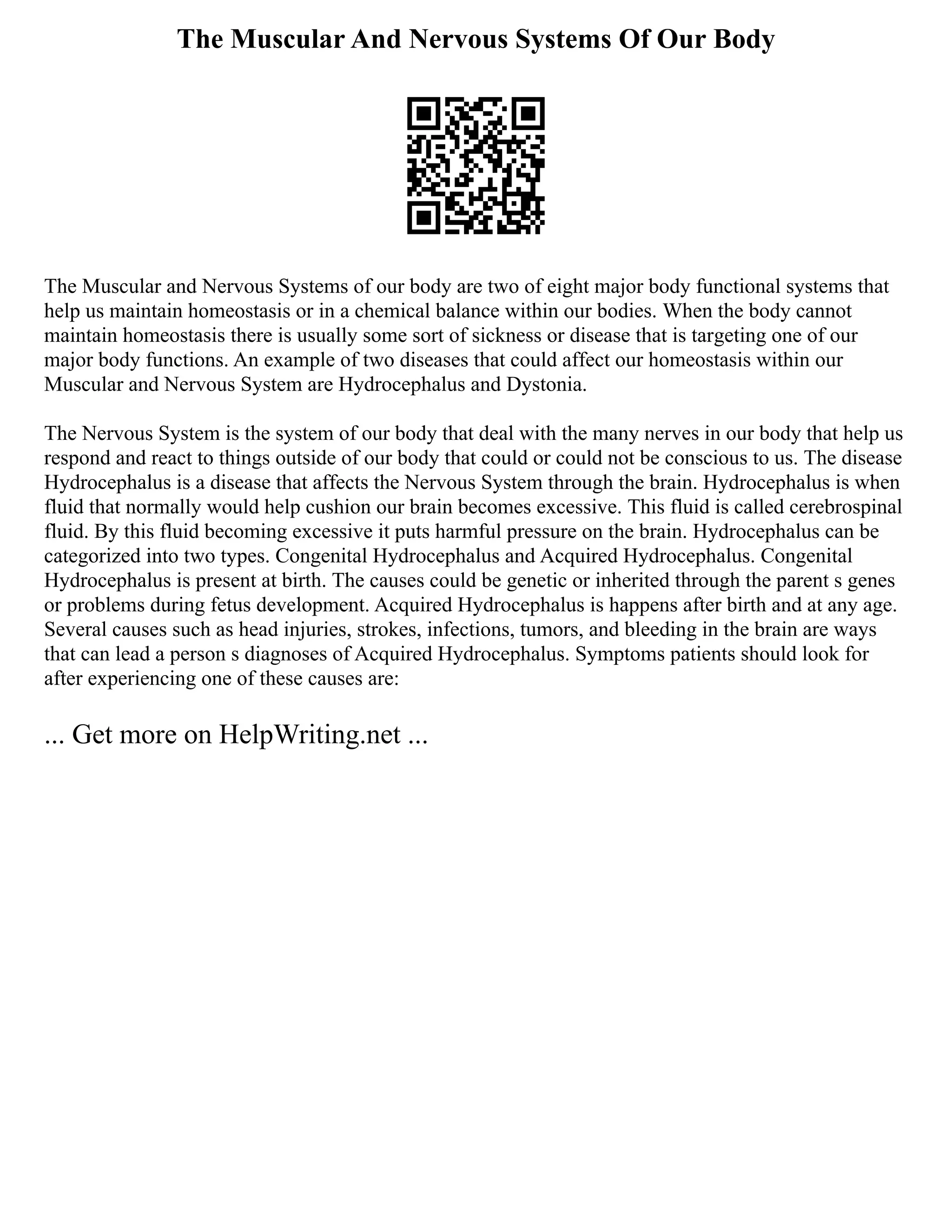 The Muscular And Nervous Systems Of Our Body
The Muscular and Nervous Systems of our body are two of eight major body functional systems that
help us maintain homeostasis or in a chemical balance within our bodies. When the body cannot
maintain homeostasis there is usually some sort of sickness or disease that is targeting one of our
major body functions. An example of two diseases that could affect our homeostasis within our
Muscular and Nervous System are Hydrocephalus and Dystonia.
The Nervous System is the system of our body that deal with the many nerves in our body that help us
respond and react to things outside of our body that could or could not be conscious to us. The disease
Hydrocephalus is a disease that affects the Nervous System through the brain. Hydrocephalus is when
fluid that normally would help cushion our brain becomes excessive. This fluid is called cerebrospinal
fluid. By this fluid becoming excessive it puts harmful pressure on the brain. Hydrocephalus can be
categorized into two types. Congenital Hydrocephalus and Acquired Hydrocephalus. Congenital
Hydrocephalus is present at birth. The causes could be genetic or inherited through the parent s genes
or problems during fetus development. Acquired Hydrocephalus is happens after birth and at any age.
Several causes such as head injuries, strokes, infections, tumors, and bleeding in the brain are ways
that can lead a person s diagnoses of Acquired Hydrocephalus. Symptoms patients should look for
after experiencing one of these causes are:
... Get more on HelpWriting.net ...
 