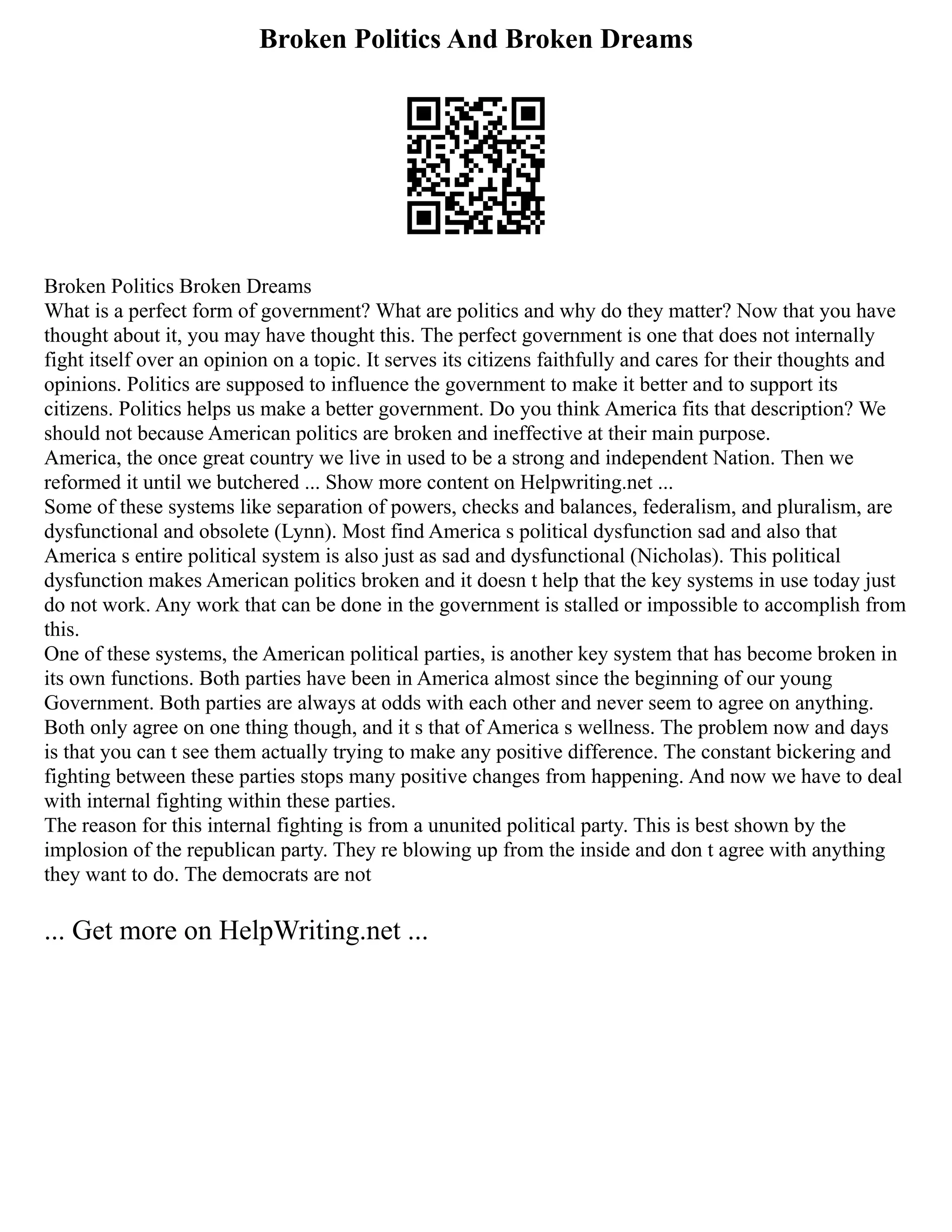 Broken Politics And Broken Dreams
Broken Politics Broken Dreams
What is a perfect form of government? What are politics and why do they matter? Now that you have
thought about it, you may have thought this. The perfect government is one that does not internally
fight itself over an opinion on a topic. It serves its citizens faithfully and cares for their thoughts and
opinions. Politics are supposed to influence the government to make it better and to support its
citizens. Politics helps us make a better government. Do you think America fits that description? We
should not because American politics are broken and ineffective at their main purpose.
America, the once great country we live in used to be a strong and independent Nation. Then we
reformed it until we butchered ... Show more content on Helpwriting.net ...
Some of these systems like separation of powers, checks and balances, federalism, and pluralism, are
dysfunctional and obsolete (Lynn). Most find America s political dysfunction sad and also that
America s entire political system is also just as sad and dysfunctional (Nicholas). This political
dysfunction makes American politics broken and it doesn t help that the key systems in use today just
do not work. Any work that can be done in the government is stalled or impossible to accomplish from
this.
One of these systems, the American political parties, is another key system that has become broken in
its own functions. Both parties have been in America almost since the beginning of our young
Government. Both parties are always at odds with each other and never seem to agree on anything.
Both only agree on one thing though, and it s that of America s wellness. The problem now and days
is that you can t see them actually trying to make any positive difference. The constant bickering and
fighting between these parties stops many positive changes from happening. And now we have to deal
with internal fighting within these parties.
The reason for this internal fighting is from a ununited political party. This is best shown by the
implosion of the republican party. They re blowing up from the inside and don t agree with anything
they want to do. The democrats are not
... Get more on HelpWriting.net ...
 