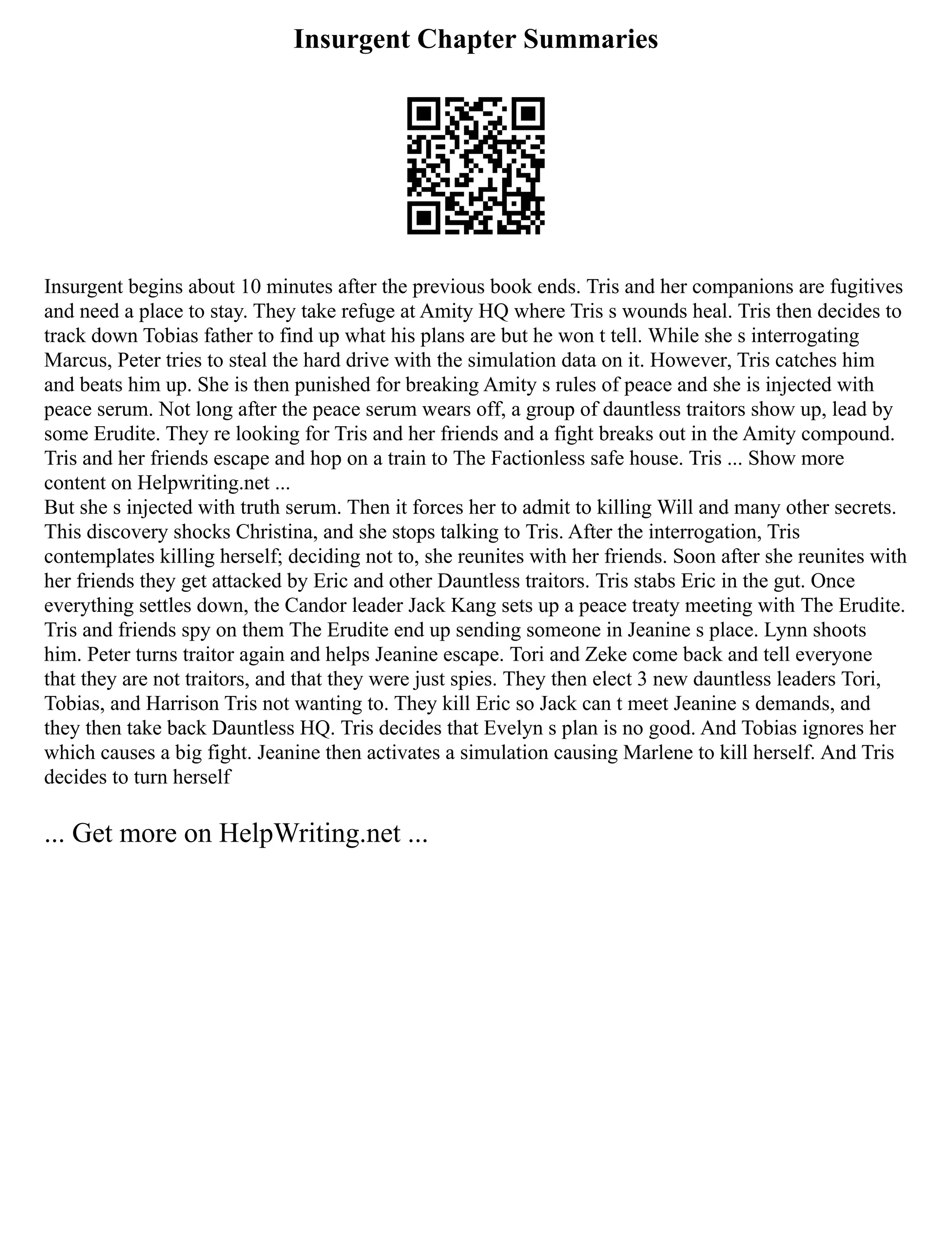 Insurgent Chapter Summaries
Insurgent begins about 10 minutes after the previous book ends. Tris and her companions are fugitives
and need a place to stay. They take refuge at Amity HQ where Tris s wounds heal. Tris then decides to
track down Tobias father to find up what his plans are but he won t tell. While she s interrogating
Marcus, Peter tries to steal the hard drive with the simulation data on it. However, Tris catches him
and beats him up. She is then punished for breaking Amity s rules of peace and she is injected with
peace serum. Not long after the peace serum wears off, a group of dauntless traitors show up, lead by
some Erudite. They re looking for Tris and her friends and a fight breaks out in the Amity compound.
Tris and her friends escape and hop on a train to The Factionless safe house. Tris ... Show more
content on Helpwriting.net ...
But she s injected with truth serum. Then it forces her to admit to killing Will and many other secrets.
This discovery shocks Christina, and she stops talking to Tris. After the interrogation, Tris
contemplates killing herself; deciding not to, she reunites with her friends. Soon after she reunites with
her friends they get attacked by Eric and other Dauntless traitors. Tris stabs Eric in the gut. Once
everything settles down, the Candor leader Jack Kang sets up a peace treaty meeting with The Erudite.
Tris and friends spy on them The Erudite end up sending someone in Jeanine s place. Lynn shoots
him. Peter turns traitor again and helps Jeanine escape. Tori and Zeke come back and tell everyone
that they are not traitors, and that they were just spies. They then elect 3 new dauntless leaders Tori,
Tobias, and Harrison Tris not wanting to. They kill Eric so Jack can t meet Jeanine s demands, and
they then take back Dauntless HQ. Tris decides that Evelyn s plan is no good. And Tobias ignores her
which causes a big fight. Jeanine then activates a simulation causing Marlene to kill herself. And Tris
decides to turn herself
... Get more on HelpWriting.net ...
 