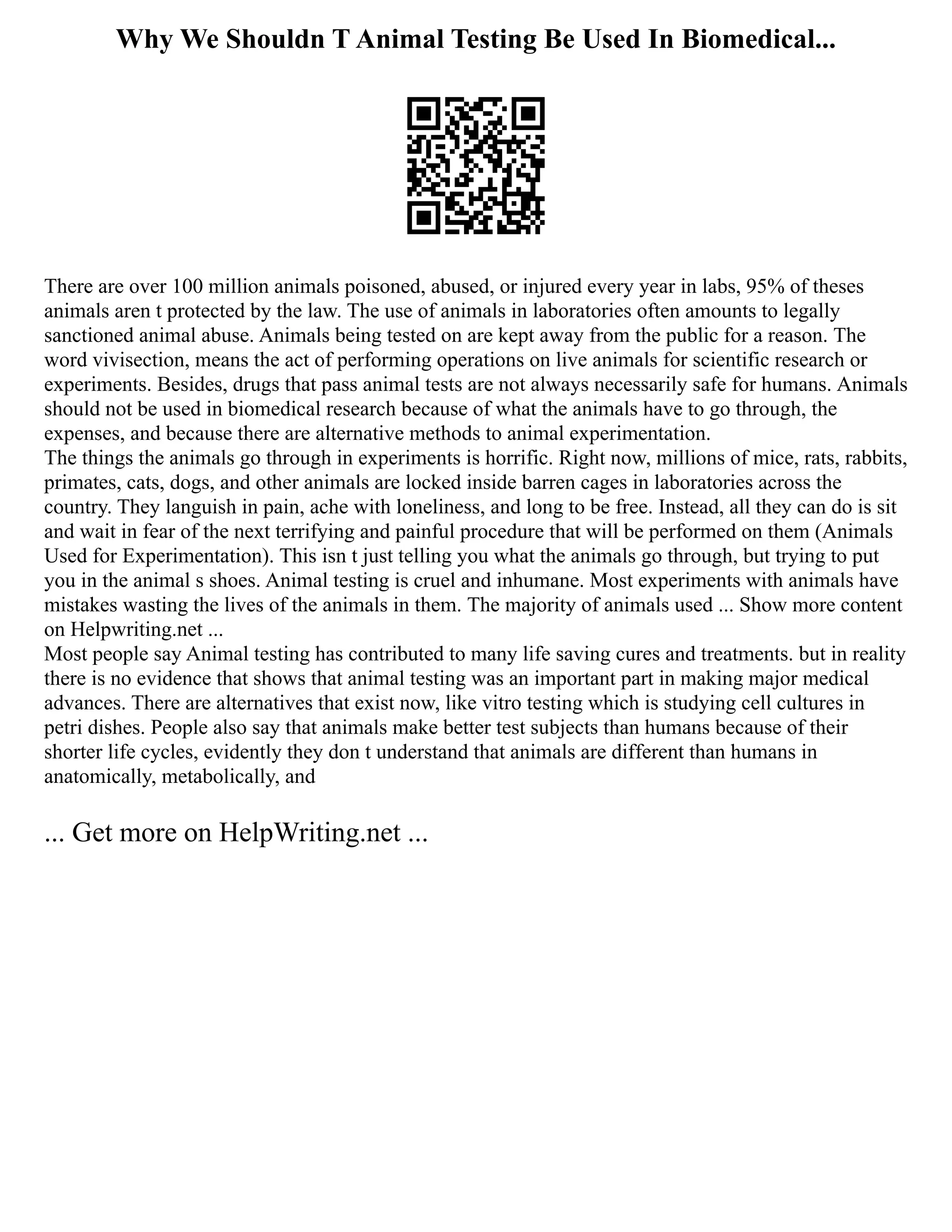 Why We Shouldn T Animal Testing Be Used In Biomedical...
There are over 100 million animals poisoned, abused, or injured every year in labs, 95% of theses
animals aren t protected by the law. The use of animals in laboratories often amounts to legally
sanctioned animal abuse. Animals being tested on are kept away from the public for a reason. The
word vivisection, means the act of performing operations on live animals for scientific research or
experiments. Besides, drugs that pass animal tests are not always necessarily safe for humans. Animals
should not be used in biomedical research because of what the animals have to go through, the
expenses, and because there are alternative methods to animal experimentation.
The things the animals go through in experiments is horrific. Right now, millions of mice, rats, rabbits,
primates, cats, dogs, and other animals are locked inside barren cages in laboratories across the
country. They languish in pain, ache with loneliness, and long to be free. Instead, all they can do is sit
and wait in fear of the next terrifying and painful procedure that will be performed on them (Animals
Used for Experimentation). This isn t just telling you what the animals go through, but trying to put
you in the animal s shoes. Animal testing is cruel and inhumane. Most experiments with animals have
mistakes wasting the lives of the animals in them. The majority of animals used ... Show more content
on Helpwriting.net ...
Most people say Animal testing has contributed to many life saving cures and treatments. but in reality
there is no evidence that shows that animal testing was an important part in making major medical
advances. There are alternatives that exist now, like vitro testing which is studying cell cultures in
petri dishes. People also say that animals make better test subjects than humans because of their
shorter life cycles, evidently they don t understand that animals are different than humans in
anatomically, metabolically, and
... Get more on HelpWriting.net ...
 