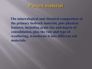 The mineralogical and chemical composition of
the primary bedrock material, plus physical
features, including grain size and degree of
consolidation, plus the rate and type of
weathering, transforms it into different soil
materials.
 