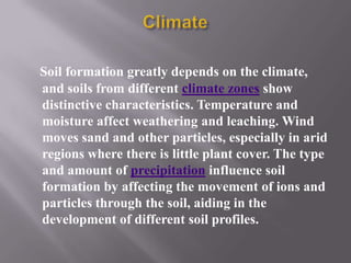 Soil formation greatly depends on the climate,
and soils from different climate zones show
distinctive characteristics. Temperature and
moisture affect weathering and leaching. Wind
moves sand and other particles, especially in arid
regions where there is little plant cover. The type
and amount of precipitation influence soil
formation by affecting the movement of ions and
particles through the soil, aiding in the
development of different soil profiles.
 