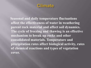 Seasonal and daily temperature fluctuations
affect the effectiveness of water in weathering
parent rock material and affect soil dynamics.
The cycle of freezing and thawing is an effective
mechanism to break up rocks and other
consolidated materials. Temperature and
precipitation rates affect biological activity, rates
of chemical reactions and types of vegetation
cover.
 