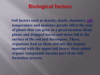 Soil factors such as density, depth, chemistry, pH,
temperature and moisture greatly affect the type
of plants that can grow in a given location. Dead
plants and dropped leaves and stems fall to the
surface of the soil and decompose. There,
organisms feed on them and mix the organic
material with the upper soil layers; these added
organic compounds become part of the soil
formation process.
 