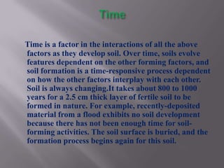 Time is a factor in the interactions of all the above
factors as they develop soil. Over time, soils evolve
features dependent on the other forming factors, and
soil formation is a time-responsive process dependent
on how the other factors interplay with each other.
Soil is always changing.It takes about 800 to 1000
years for a 2.5 cm thick layer of fertile soil to be
formed in nature. For example, recently-deposited
material from a flood exhibits no soil development
because there has not been enough time for soil-
forming activities. The soil surface is buried, and the
formation process begins again for this soil.
 
