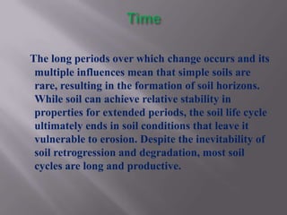 The long periods over which change occurs and its
 multiple influences mean that simple soils are
 rare, resulting in the formation of soil horizons.
 While soil can achieve relative stability in
 properties for extended periods, the soil life cycle
 ultimately ends in soil conditions that leave it
 vulnerable to erosion. Despite the inevitability of
 soil retrogression and degradation, most soil
 cycles are long and productive.
 