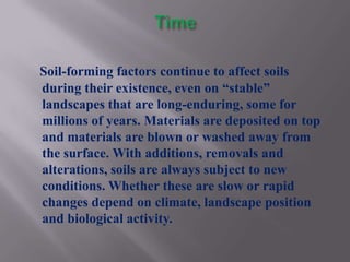 Soil-forming factors continue to affect soils
during their existence, even on “stable”
landscapes that are long-enduring, some for
millions of years. Materials are deposited on top
and materials are blown or washed away from
the surface. With additions, removals and
alterations, soils are always subject to new
conditions. Whether these are slow or rapid
changes depend on climate, landscape position
and biological activity.
 