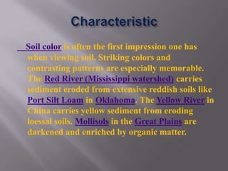 Soil color is often the first impression one has
when viewing soil. Striking colors and
contrasting patterns are especially memorable.
The Red River (Mississippi watershed) carries
sediment eroded from extensive reddish soils like
Port Silt Loam in Oklahoma. The Yellow River in
China carries yellow sediment from eroding
loessal soils. Mollisols in the Great Plains are
darkened and enriched by organic matter.
 
