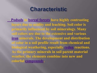 Podsols in boreal forests have highly contrasting
layers due to acidity and leaching. Soil color is
primarily influenced by soil mineralogy. Many
soil colors are due to the extensive and various
iron minerals. The development and distribution
of color in a soil profile result from chemical and
biological weathering, especially redox reactions.
As the primary minerals in soil parent material
weather, the elements combine into new and
colorful compounds.
 