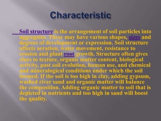 Soil structure is the arrangement of soil particles into
aggregates. These may have various shapes, sizes and
degrees of development or expression. Soil structure
affects aeration, water movement, resistance to
erosion and plant root growth. Structure often gives
clues to texture, organic matter content, biological
activity, past soil evolution, human use, and chemical
and mineralogical conditions under which the soil
formed. If the soil is too high in clay, adding gypsum,
washed river sand and organic matter will balance
the composition. Adding organic matter to soil that is
depleted in nutrients and too high in sand will boost
the quality.
 