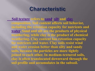 Soil texture refers to sand, silt and clay
composition. Soil content affects soil behavior,
including the retention capacity for nutrients and
water. Sand and silt are the products of physical
weathering, while clay is the product of chemical
weathering. Clay content has retention capacity
for nutrients and water. Clay soils resist wind
and water erosion better than silty and sandy
soils, because the particles are more tightly
joined to each other. In medium-textured soils,
clay is often translocated downward through the
soil profile and accumulates in the subsoil.
 