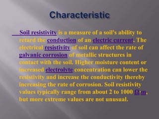 Soil resistivity is a measure of a soil's ability to
retard the conduction of an electric current. The
electrical resistivity of soil can affect the rate of
galvanic corrosion of metallic structures in
contact with the soil. Higher moisture content or
increased electrolyte concentration can lower the
resistivity and increase the conductivity thereby
increasing the rate of corrosion. Soil resistivity
values typically range from about 2 to 1000 Ω·m,
but more extreme values are not unusual.
 