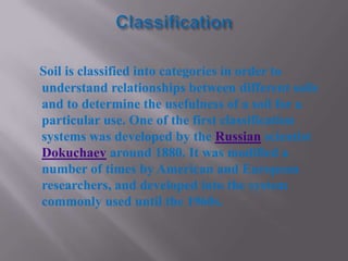 Soil is classified into categories in order to
understand relationships between different soils
and to determine the usefulness of a soil for a
particular use. One of the first classification
systems was developed by the Russian scientist
Dokuchaev around 1880. It was modified a
number of times by American and European
researchers, and developed into the system
commonly used until the 1960s.
 
