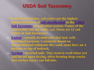 In the United States, soil orders are the highest
     hierarchical level of soil classification in the USDA
     Soil Taxonomy classification system. Names of the
     orders end with the suffix -sol. There are 12 soil
     orders in Soil Taxonomy:
    Entisol - recently formed soils that lack well-
     developed horizons. Commonly found on
     unconsolidated sediments like sand, some have an A
     horizon on top of bedrock.
    Vertisol - inverted soils. They tend to swell when wet
     and shrink upon drying, often forming deep cracks
     that surface layers can fall into.
 
