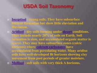    Inceptisol - young soils. They have subsurface
    horizon formation but show little eluviation and
    illuviation.
   Aridisol - dry soils forming under desert conditions.
    They include nearly 20% of soils on Earth. Soil
    formation is slow, and accumulated organic matter is
    scarce. They may have subsurface zones (calcic
    horizons) where calcium carbonates have
    accumulated from percolating water. Many aridiso
    soils have well-developed Bt horizons showing clay
    movement from past periods of greater moisture.
   Mollisol - soft soils with very thick A horizons.
 