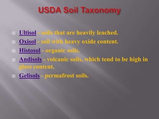    Ultisol - soils that are heavily leached.
   Oxisol - soil with heavy oxide content.
   Histosol - organic soils.
   Andisols - volcanic soils, which tend to be high in
    glass content.
   Gelisols - permafrost soils.
 