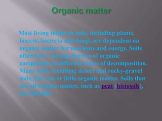 Most living things in soils, including plants,
insects, bacteria and fungi, are dependent on
organic matter for nutrients and energy. Soils
often have varying degrees of organic
compounds in different states of decomposition.
Many soils, including desert and rocky-gravel
soils, have no or little organic matter. Soils that
are all organic matter, such as peat (histosols),
are infertile.
 
