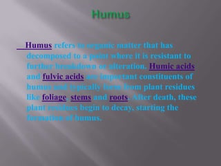 Humus refers to organic matter that has
decomposed to a point where it is resistant to
further breakdown or alteration. Humic acids
and fulvic acids are important constituents of
humus and typically form from plant residues
like foliage, stems and roots. After death, these
plant residues begin to decay, starting the
formation of humus.
 