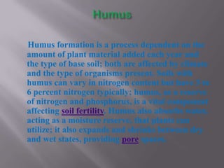 Humus formation is a process dependent on the
amount of plant material added each year and
the type of base soil; both are affected by climate
and the type of organisms present. Soils with
humus can vary in nitrogen content but have 3 to
6 percent nitrogen typically; humus, as a reserve
of nitrogen and phosphorus, is a vital component
affecting soil fertility. Humus also absorbs water,
acting as a moisture reserve, that plants can
utilize; it also expands and shrinks between dry
and wet states, providing pore spaces.
 