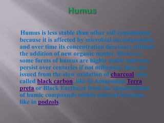 Humus is less stable than other soil constituents,
because it is affected by microbial decomposition,
and over time its concentration decreases without
the addition of new organic matter. However,
some forms of humus are highly stable and may
persist over centuries if not millennia: they are
issued from the slow oxidation of charcoal, also
called black carbon, like in Amazonian Terra
preta or Black Earths,or from the sequestration
of humic compounds within mineral horizons,
like in podzols.
 