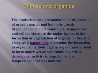 The production and accumulation or degradation
of organic matter and humus is greatly
dependent on climate conditions. Temperature
and soil moisture are the major factors in the
formation or degradation of organic matter, they
along with topography, determine the formation
of organic soils. Soils high in organic matter tend
to form under wet or cold conditions where
decomposer activity is impeded by low
temperature or excess moisture.
 