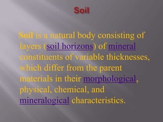 Soil is a natural body consisting of
layers (soil horizons) of mineral
constituents of variable thicknesses,
which differ from the parent
materials in their morphological,
physical, chemical, and
mineralogical characteristics.
 