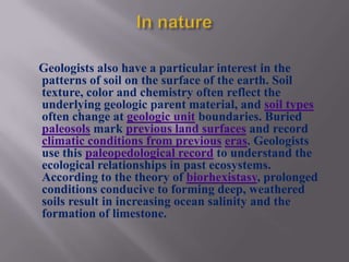 Geologists also have a particular interest in the
patterns of soil on the surface of the earth. Soil
texture, color and chemistry often reflect the
underlying geologic parent material, and soil types
often change at geologic unit boundaries. Buried
paleosols mark previous land surfaces and record
climatic conditions from previous eras. Geologists
use this paleopedological record to understand the
ecological relationships in past ecosystems.
According to the theory of biorhexistasy, prolonged
conditions conducive to forming deep, weathered
soils result in increasing ocean salinity and the
formation of limestone.
 
