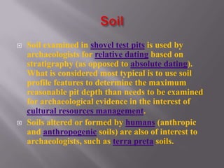    Soil examined in shovel test pits is used by
    archaeologists for relative dating based on
    stratigraphy (as opposed to absolute dating).
    What is considered most typical is to use soil
    profile features to determine the maximum
    reasonable pit depth than needs to be examined
    for archaeological evidence in the interest of
    cultural resources management.
   Soils altered or formed by humans (anthropic
    and anthropogenic soils) are also of interest to
    archaeologists, such as terra preta soils.
 