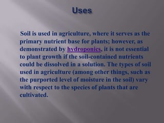 Soil is used in agriculture, where it serves as the
primary nutrient base for plants; however, as
demonstrated by hydroponics, it is not essential
to plant growth if the soil-contained nutrients
could be dissolved in a solution. The types of soil
used in agriculture (among other things, such as
the purported level of moisture in the soil) vary
with respect to the species of plants that are
cultivated.
 