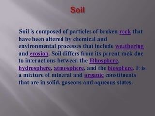 Soil is composed of particles of broken rock that
have been altered by chemical and
environmental processes that include weathering
and erosion. Soil differs from its parent rock due
to interactions between the lithosphere,
hydrosphere, atmosphere, and the biosphere. It is
a mixture of mineral and organic constituents
that are in solid, gaseous and aqueous states.
 